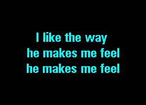 I like the way

he makes me feel
he makes me feel