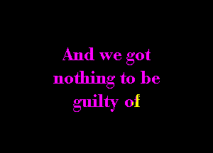 And we got

nothing to be
guilty of