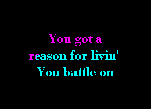 You got a

reason for livin'
You battle on