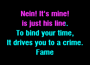 Nein! It's mine!
is just his line.

To bind your time,
It drives you to a crime.
Fame