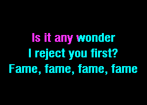 Is it any wonder

I reject you first?
Fame, fame, fame, fame