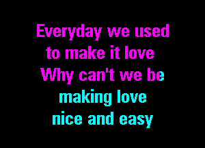 Everyday we used
to make it love

Why can't we be
making love
nice and easy