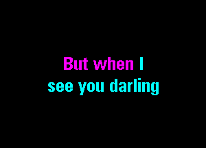 But when I

see you darling