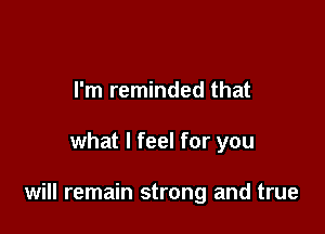 I'm reminded that

what I feel for you

will remain strong and true