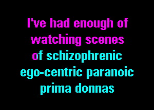 I've had enough of
watching scenes
of schizophrenic

ego-centric paranoia
prima donnas