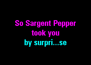 So Sargent Pepper

took you
by surpri...se