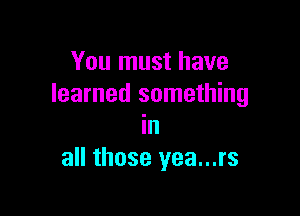 You must have
learned something

In
all those yea...rs