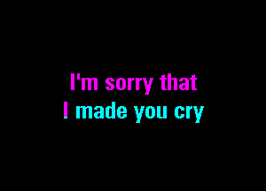 I'm sorry that

I made you cry