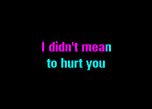 I didn't mean

to hurt you