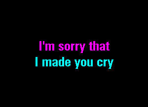 I'm sorry that

I made you cry