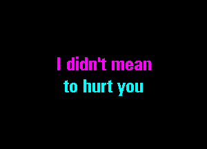 I didn't mean

to hurt you
