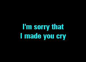 I'm sorry that

I made you cry