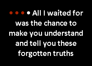 o o o 0 All I waited for
was the chance to
make you understand
and tell you these
forgotten truths