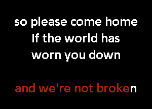 so please come home
If the world has

worn you down

and we're not broken