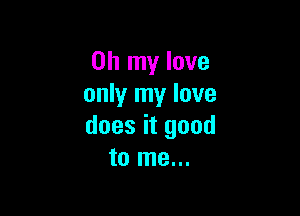 Oh my love
only my love

does it good
to me...