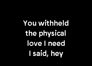 You withheld

the physical
love I need
I said, hey