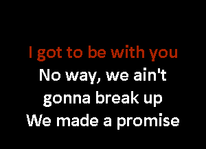I got to be with you

No way, we ain't
gonna break up
We made a promise