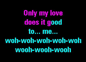 Only my love
does it good

to... me...
woh-woh-woh-woh-woh
wooh-wooh-wooh