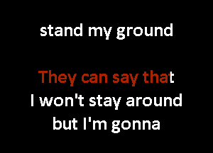 stand my ground

They can say that
I won't stay around
but I'm gonna