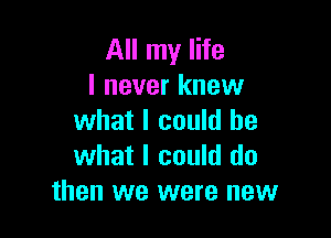 All my life
I never knew

what I could be
what I could do
then we were new