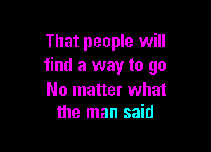 That people will
find a way to go

No matter what
the man said