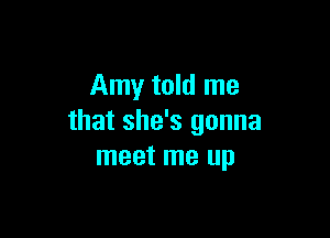 Amy told me

that she's gonna
meet me up