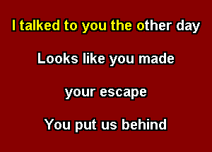 I talked to you the other day
Looks like you made

your escape

You put us behind