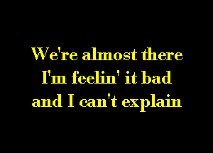 We're ahnost there
I'm feelin' it bad

and I can't explain