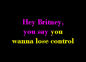 Hey Britney,

you say you
wanna lose control