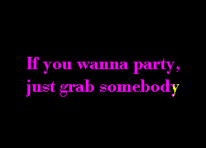 If you wanna party,

just grab somebody