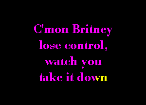 C'mon Britney
lose control,

watch you

take it down