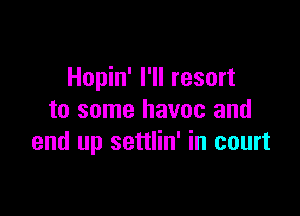 Hopin' I'll resort

to some havoc and
end up settlin' in court