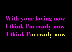 W ifh your loving now
I think I'm ready now
I think I'm ready now