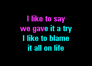 I like to say
we gave it a try

I like to blame
it all on life