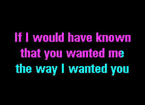 If I would have known

that you wanted me
the way I wanted you