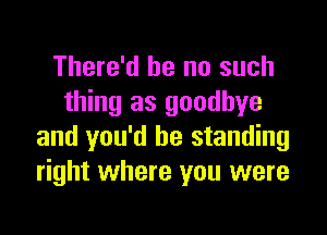 There'd he no such
thing as goodbye

and you'd be standing
right where you were