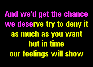 And we'd get the chance
we deserve try to deny it
as much as you want
but in time
our feelings will show