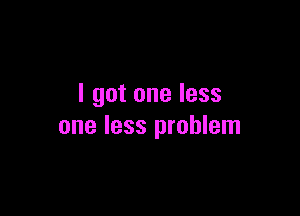 I got one less

one less problem