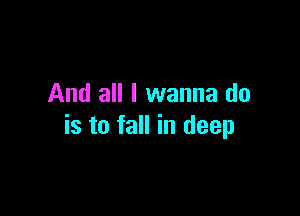 And all I wanna do

is to fall in deep