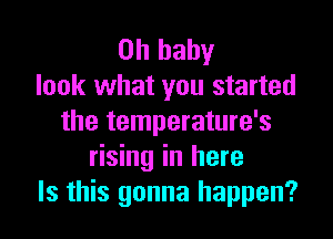 Oh baby
look what you started

the temperature's
rising in here
Is this gonna happen?