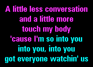 A little less conversation
and a little more
touch my body
'cause I'm so into you
into you, into you
got everyone watchin' us