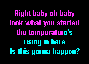 Right baby oh baby
look what you started
the temperature's
rising in here
Is this gonna happen?