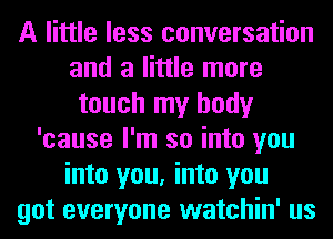 A little less conversation
and a little more
touch my body
'cause I'm so into you
into you, into you
got everyone watchin' us