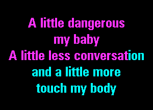 A little dangerous
my baby

A little less conversation
and a little more
touch my body