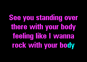 See you standing over
there with your body

feeling like I wanna
rock with your body