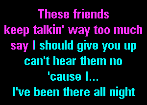 These friends
keep talkin' way too much
say I should give you up
can't hear them no
'cause I...
l've been there all night