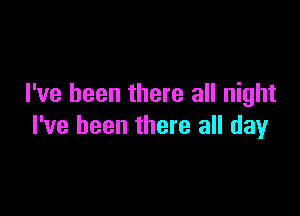 I've been there all night

I've been there all day