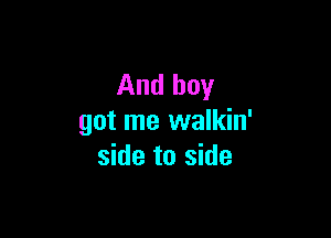 And boy

got me walkin'
side to side