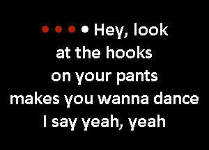 0 0 0 0 Hey, look
at the hooks

on your pants
makes you wanna dance
I say yeah, yeah