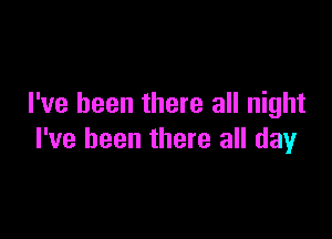 I've been there all night

I've been there all day